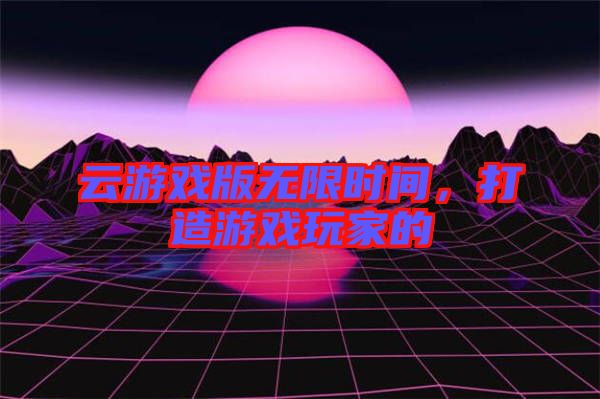 云游戲版無限時間，打造游戲玩家的