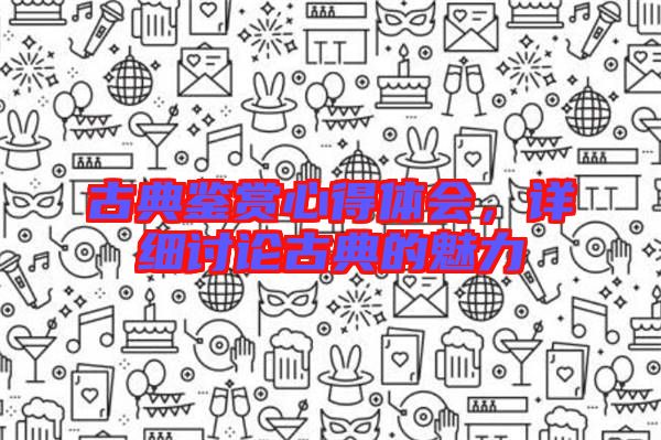 古典鑒賞心得體會,詳細討論古典的魅力