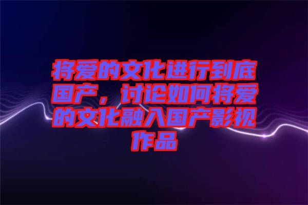 將愛的文化進行到底國產,討論如何將愛的文化融入國產影視作品