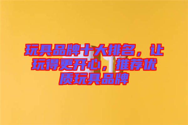 玩具品牌十大排名,讓玩得更開心,推薦優(yōu)質玩具品牌