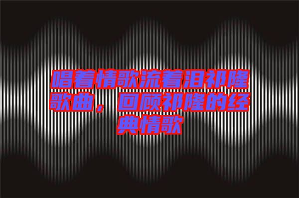 唱著情歌流著淚祁隆歌曲,回顧祁隆的經典情歌