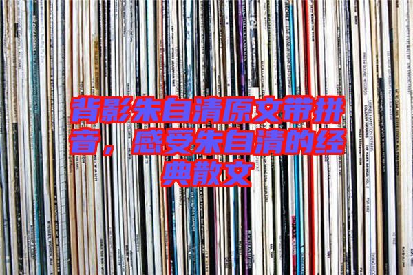 背影朱自清原文帶拼音,感受朱自清的經(jīng)典散文