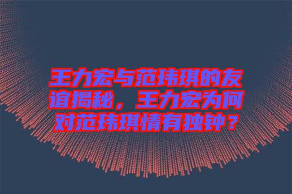 王力宏與范瑋琪的友誼揭秘，王力宏為何對范瑋琪情有獨鐘？
