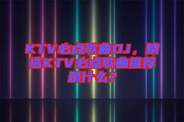 KTV必點歌曲DJ，精選KTV必點歌曲推薦是什么？
