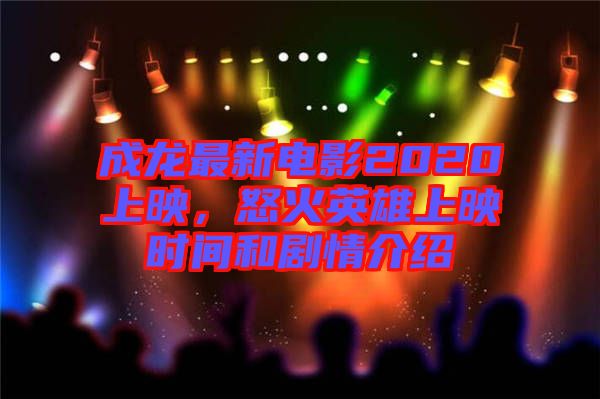 成龍最新電影2020上映,怒火英雄上映時間和劇情介紹