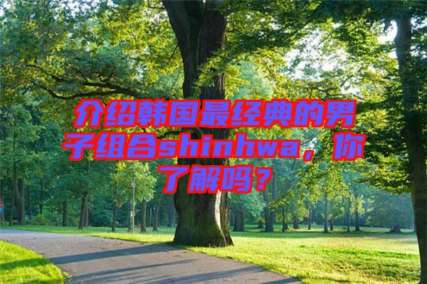 介紹韓國最經典的男子組合shinhwa,你了解嗎?