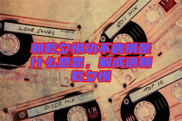 朝乾夕惕功不唐捐是什么意思,解成語朝乾夕惕