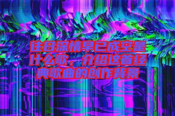 往日深情早已成空是什么歌,介紹這首經(jīng)典歌曲的創(chuàng)作背景