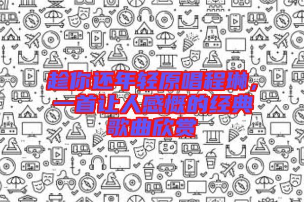 趁你還年輕原唱程琳,一首讓人感慨的經典歌曲欣賞