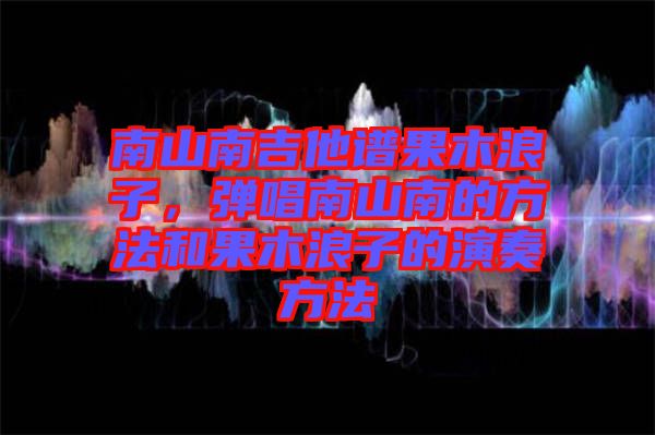 南山南吉他譜果木浪子,彈唱南山南的方法和果木浪子的演奏方法