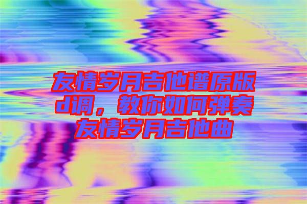 友情歲月吉他譜原版d調,教你如何彈奏友情歲月吉他曲