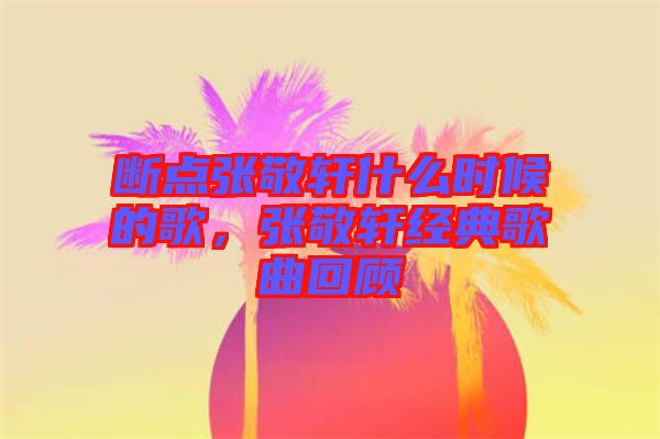 斷點張敬軒什么時候的歌，張敬軒經典歌曲回顧