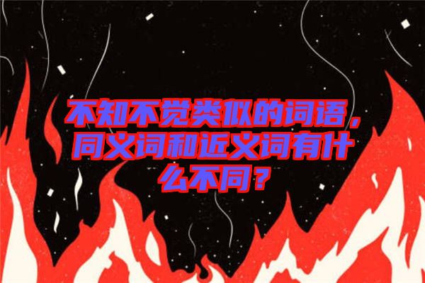 不知不覺類似的詞語,同義詞和近義詞有什么不同?