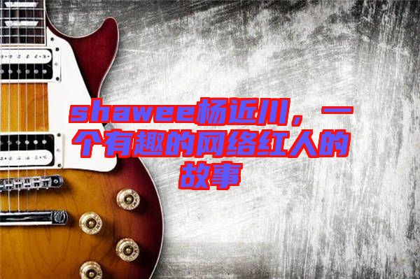 shawee楊近川,一個有趣的網絡紅人的故事
