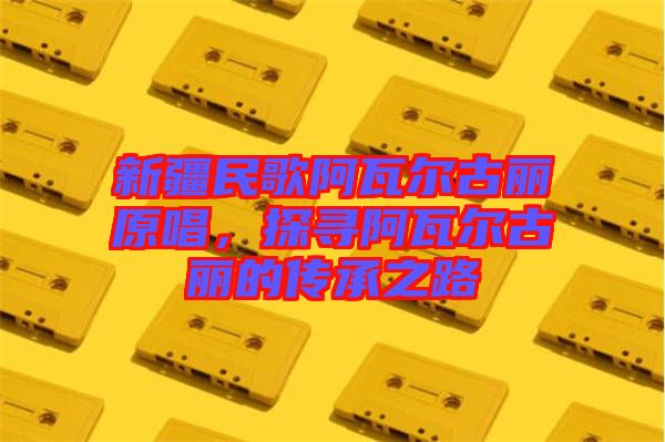 新疆民歌阿瓦爾古麗原唱,探尋阿瓦爾古麗的傳承之路