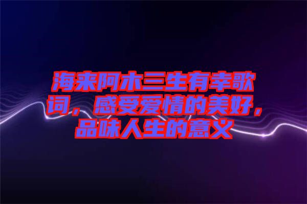 海來阿木三生有幸歌詞,感受愛情的美好,品味人生的意義