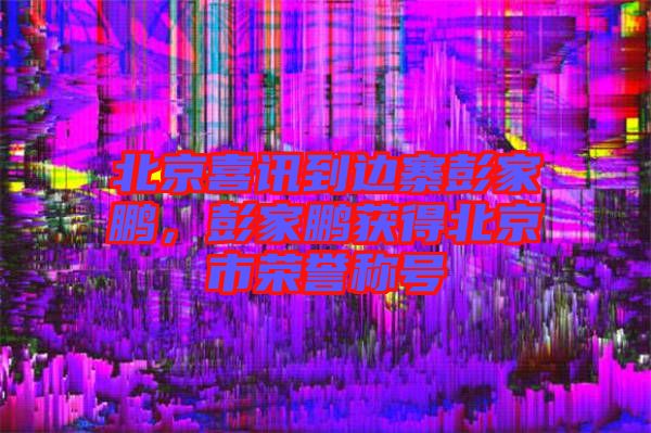 北京喜訊到邊寨彭家鵬,彭家鵬獲得北京市榮譽稱號