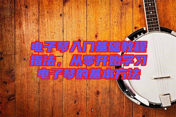 電子琴入門基礎教程指法,從零開始學習電子琴的基本方法