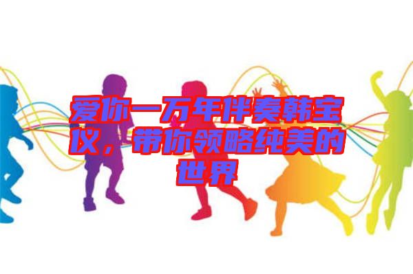 愛(ài)你一萬(wàn)年伴奏韓寶儀,帶你領(lǐng)略純美的世界