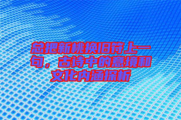 總把新桃換舊符上一句,古詩中的意境和文化內(nèi)涵探析