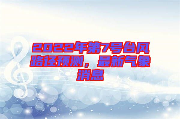 2022年第7號(hào)臺(tái)風(fēng)路徑預(yù)測(cè),最新氣象消息