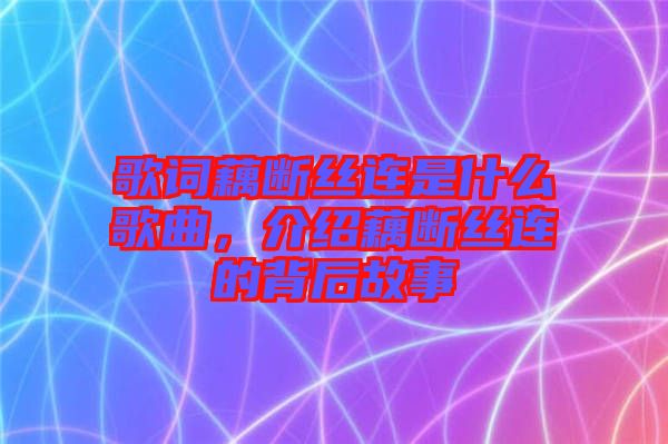 歌詞藕斷絲連是什么歌曲，介紹藕斷絲連的背后故事