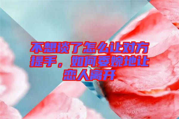 不想談了怎么讓對方提手，如何委婉地讓戀人離開