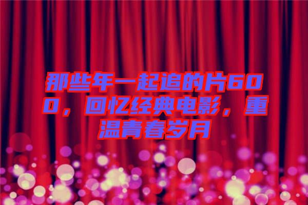 那些年一起追的片600,回憶經典電影,重溫青春歲月
