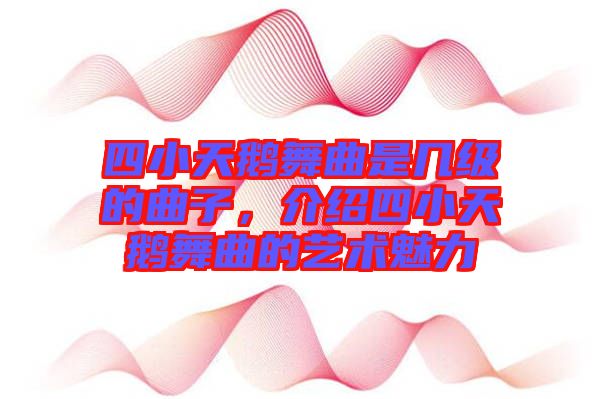 四小天鵝舞曲是幾級(jí)的曲子,介紹四小天鵝舞曲的藝術(shù)魅力