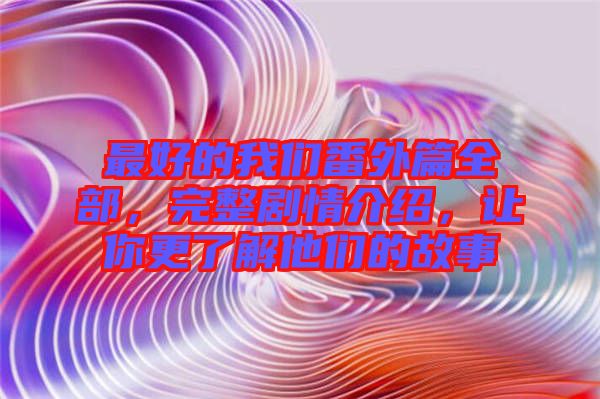 最好的我們番外篇全部,完整劇情介紹,讓你更了解他們的故事