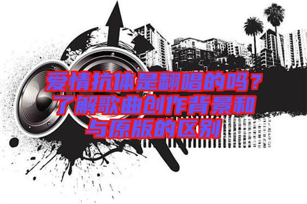 愛情抗體是翻唱的嗎?了解歌曲創作背景和與原版的區別