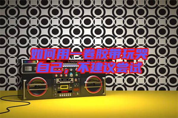 如何用一卷膠帶玩哭自己,不建議嘗試