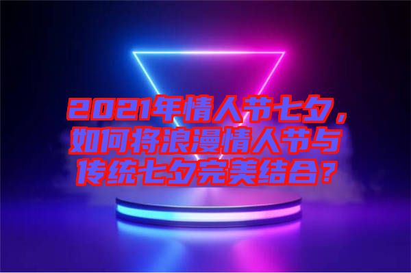 2021年情人節七夕，如何將浪漫情人節與傳統七夕完美結合？