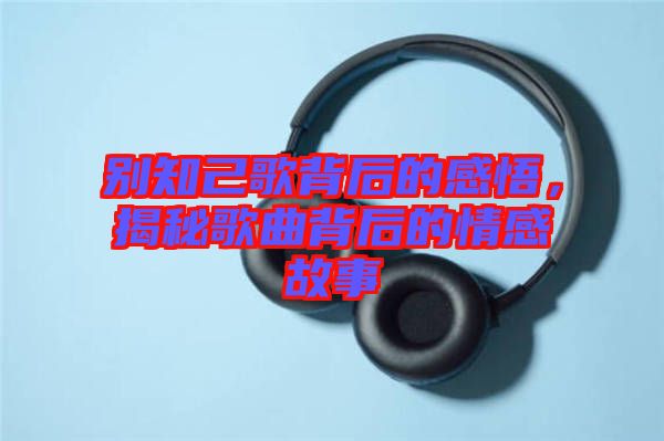 別知己歌背后的感悟，揭秘歌曲背后的情感故事