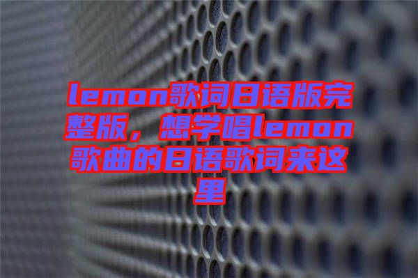 lemon歌詞日語版完整版,想學(xué)唱lemon歌曲的日語歌詞來這里