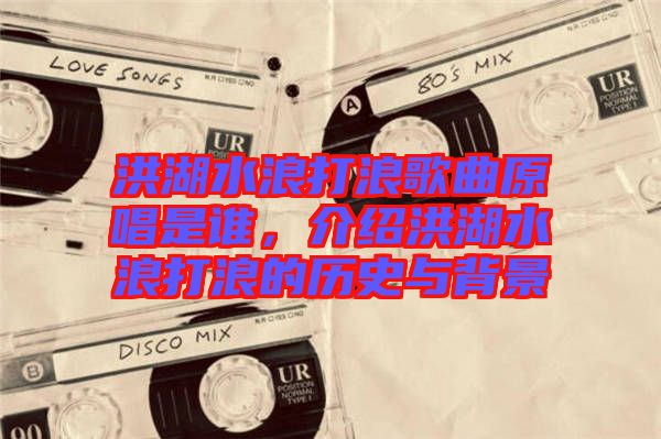 洪湖水浪打浪歌曲原唱是誰，介紹洪湖水浪打浪的歷史與背景