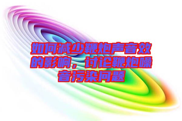 如何減少鞭炮聲音效的影響,討論鞭炮噪音污染問題