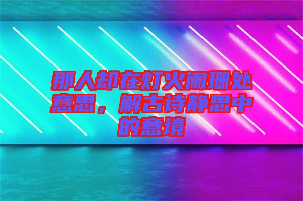 那人卻在燈火闌珊處意思,解古詩靜思中的意境