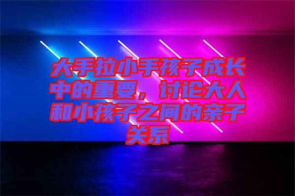 大手拉小手孩子成長中的重要,討論大人和小孩子之間的親子關(guān)系