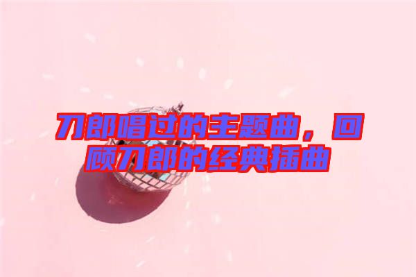 刀郎唱過的主題曲，回顧刀郎的經典插曲
