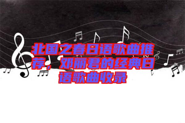 北國之春日語歌曲推薦,鄧麗君的經典日語歌曲收錄