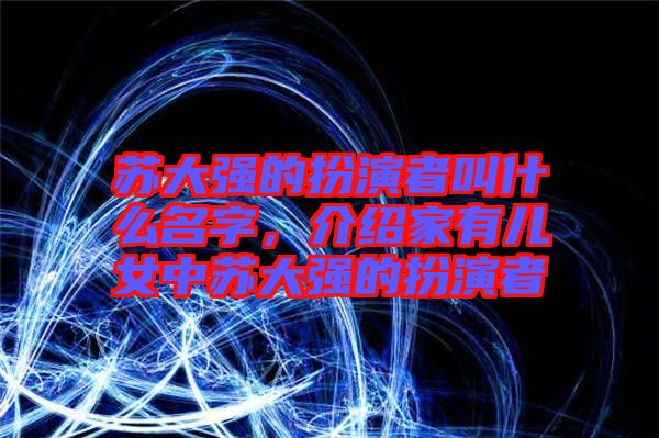 蘇大強(qiáng)的扮演者叫什么名字,介紹家有兒女中蘇大強(qiáng)的扮演者