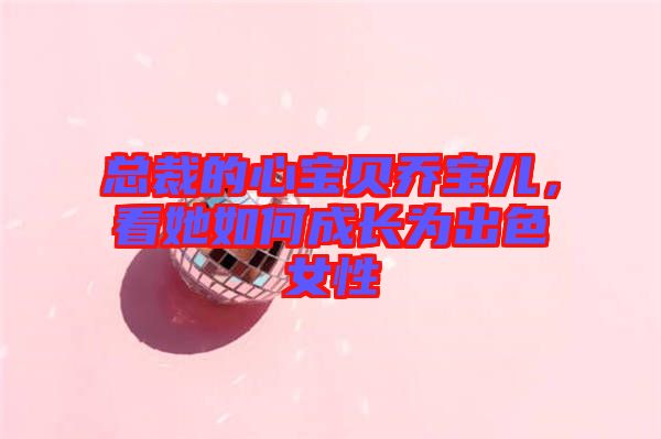 總裁的心寶貝喬寶兒,看她如何成長為出色女性