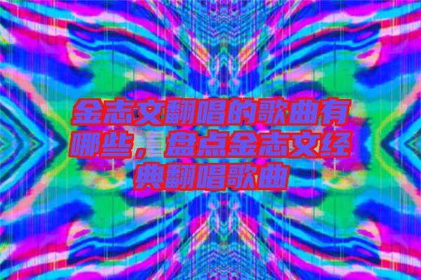 金志文翻唱的歌曲有哪些，盤點金志文經典翻唱歌曲