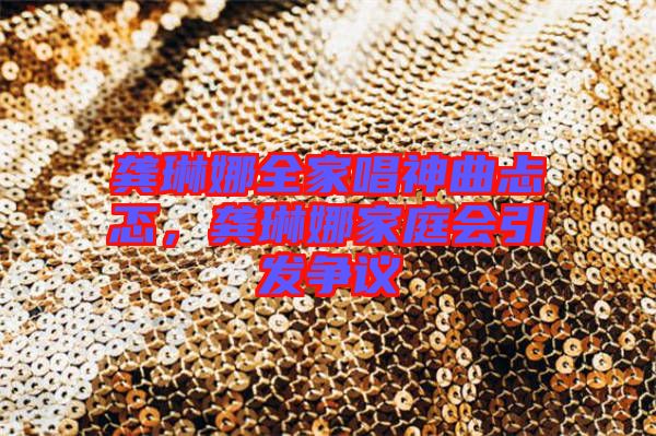龔琳娜全家唱神曲忐忑,龔琳娜家庭會引發爭議