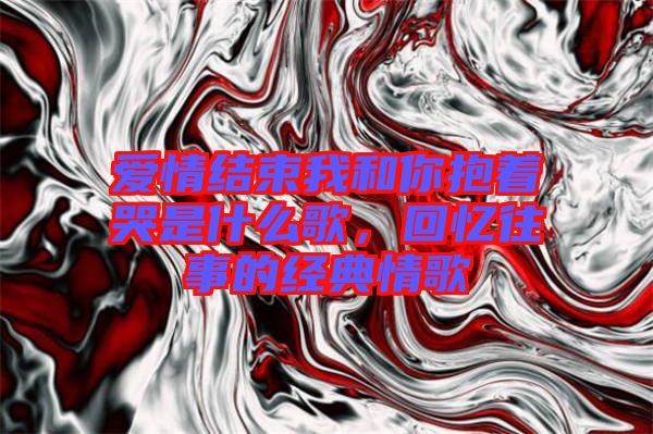 愛情結束我和你抱著哭是什么歌，回憶往事的經典情歌