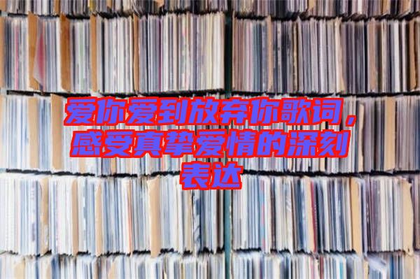 愛你愛到放棄你歌詞，感受真摯愛情的深刻表達