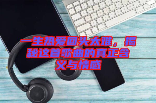 一生熱愛(ài)回頭太難,揭秘這首歌曲的真正含義與情感