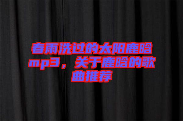 春雨洗過的太陽鹿晗mp3,關于鹿晗的歌曲推薦