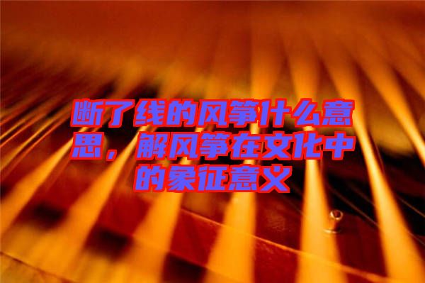 斷了線的風箏什么意思,解風箏在文化中的象征意義